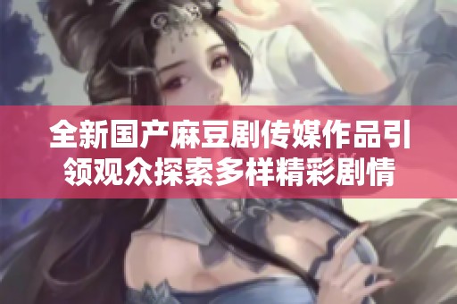 全新国产麻豆剧传媒作品引领观众探索多样精彩剧情