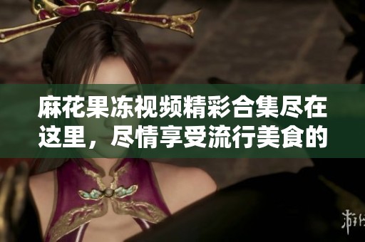 麻花果冻视频精彩合集尽在这里，尽情享受流行美食的魅力!