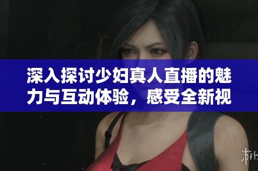 深入探讨少妇真人直播的魅力与互动体验，感受全新视觉享受