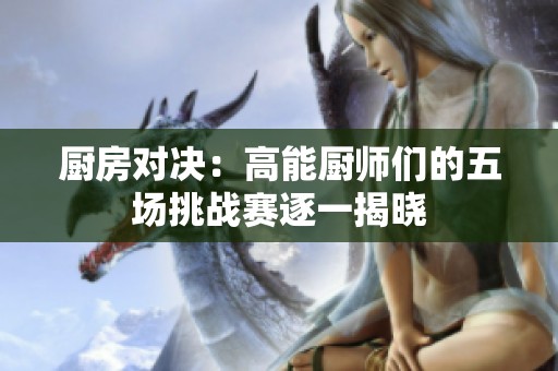 厨房对决：高能厨师们的五场挑战赛逐一揭晓