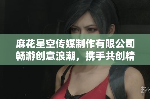 麻花星空传媒制作有限公司畅游创意浪潮，携手共创精彩未来