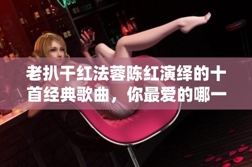 老扒干红法蓉陈红演绎的十首经典歌曲，你最爱的哪一首