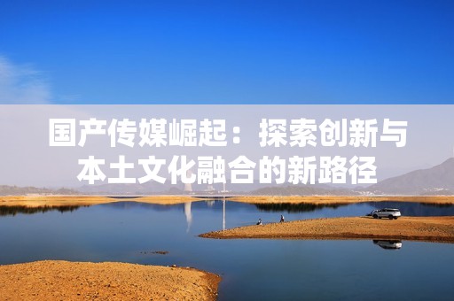 国产传媒崛起：探索创新与本土文化融合的新路径