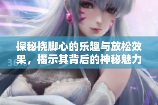 探秘挠脚心的乐趣与放松效果，揭示其背后的神秘魅力
