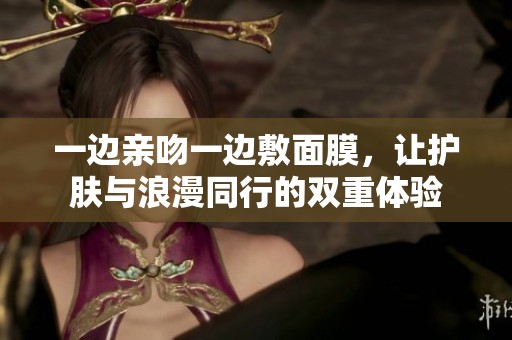 一边亲吻一边敷面膜，让护肤与浪漫同行的双重体验