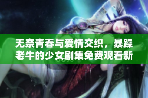 无奈青春与爱情交织，暴躁老牛的少女剧集免费观看新体验