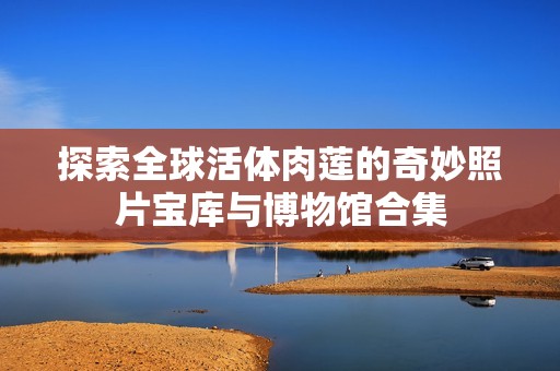 探索全球活体肉莲的奇妙照片宝库与博物馆合集
