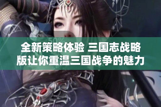 全新策略体验 三国志战略版让你重温三国战争的魅力与智慧