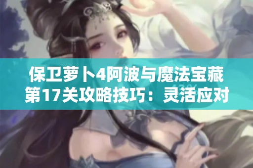 保卫萝卜4阿波与魔法宝藏第17关攻略技巧：灵活应对多样战斗局面