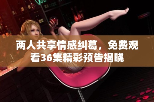 两人共享情感纠葛，免费观看36集精彩预告揭晓