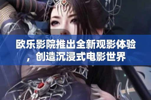欧乐影院推出全新观影体验，创造沉浸式电影世界