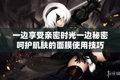一边享受亲密时光一边秘密呵护肌肤的面膜使用技巧