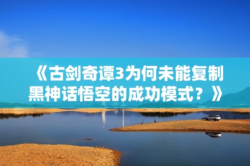 《古剑奇谭3为何未能复制黑神话悟空的成功模式？》