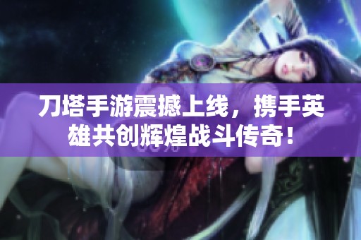 刀塔手游震撼上线，携手英雄共创辉煌战斗传奇！