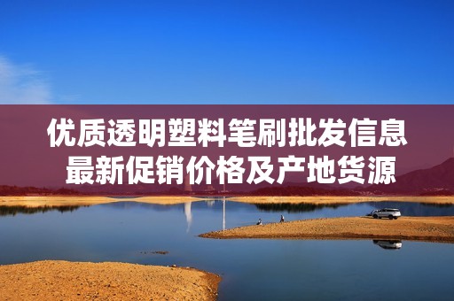 优质透明塑料笔刷批发信息 最新促销价格及产地货源查询