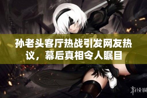 孙老头客厅热战引发网友热议，幕后真相令人瞩目