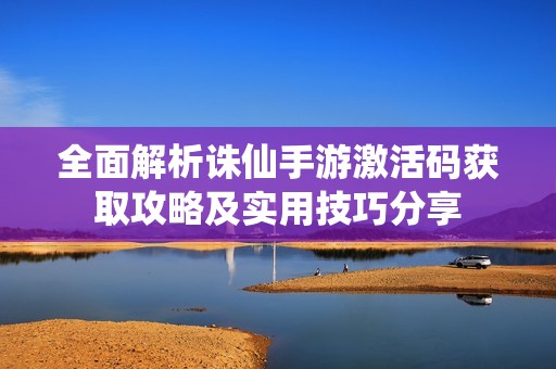 全面解析诛仙手游激活码获取攻略及实用技巧分享