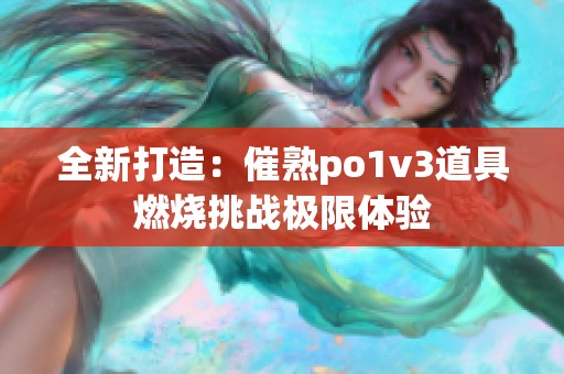 全新打造：催熟po1v3道具燃烧挑战极限体验