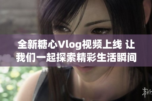 全新糖心Vlog视频上线 让我们一起探索精彩生活瞬间