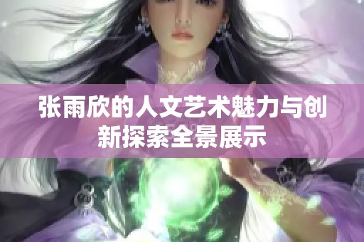 张雨欣的人文艺术魅力与创新探索全景展示