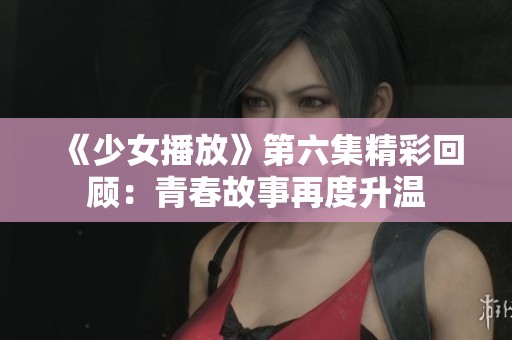 《少女播放》第六集精彩回顾：青春故事再度升温