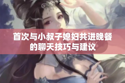 首次与小叔子媳妇共进晚餐的聊天技巧与建议
