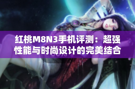 红桃M8N3手机评测：超强性能与时尚设计的完美结合