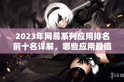2023年网易系列应用排名前十名详解，哪些应用最值得下载使用