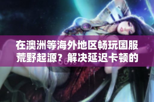 在澳洲等海外地区畅玩国服荒野起源？解决延迟卡顿的最佳方案是什么？