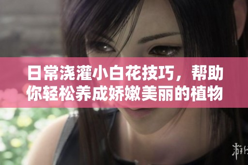 日常浇灌小白花技巧，帮助你轻松养成娇嫩美丽的植物