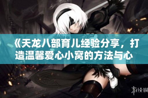 《天龙八部育儿经验分享，打造温馨爱心小窝的方法与心得》