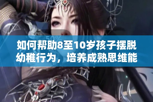 如何帮助8至10岁孩子摆脱幼稚行为，培养成熟思维能力