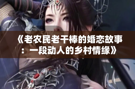 《老农民老干棒的婚恋故事：一段动人的乡村情缘》