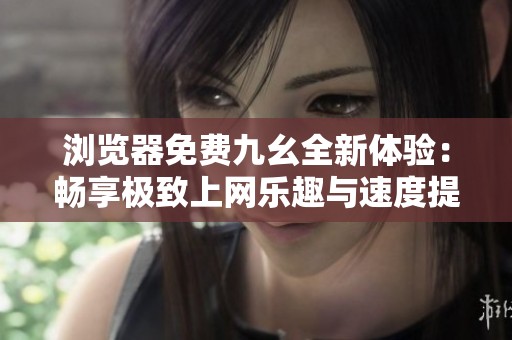 浏览器免费九幺全新体验：畅享极致上网乐趣与速度提升