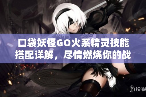 口袋妖怪GO火系精灵技能搭配详解，尽情燃烧你的战斗热情