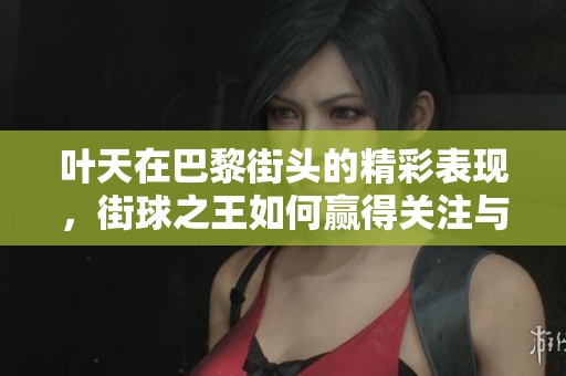 叶天在巴黎街头的精彩表现，街球之王如何赢得关注与尊敬