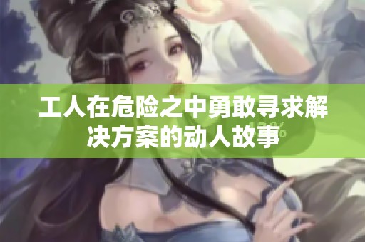 工人在危险之中勇敢寻求解决方案的动人故事