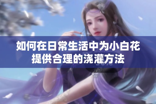如何在日常生活中为小白花提供合理的浇灌方法