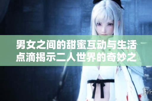 男女之间的甜蜜互动与生活点滴揭示二人世界的奇妙之处