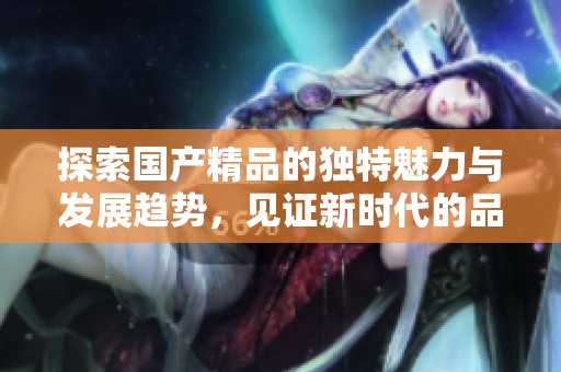 探索国产精品的独特魅力与发展趋势，见证新时代的品质之道