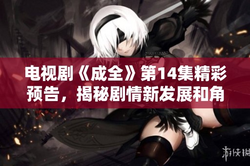 电视剧《成全》第14集精彩预告，揭秘剧情新发展和角色变化
