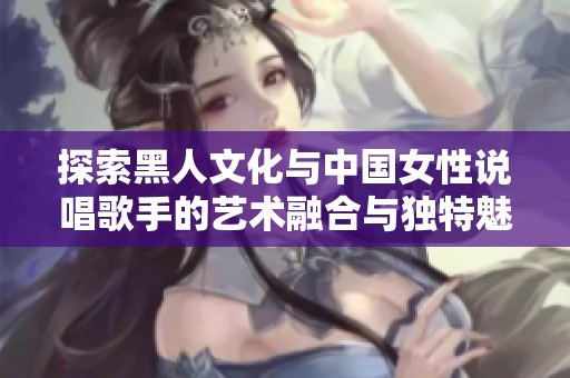 探索黑人文化与中国女性说唱歌手的艺术融合与独特魅力