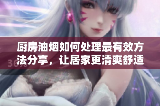 厨房油烟如何处理最有效方法分享，让居家更清爽舒适