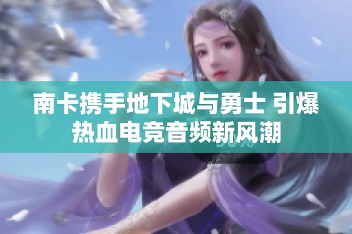 南卡携手地下城与勇士 引爆热血电竞音频新风潮