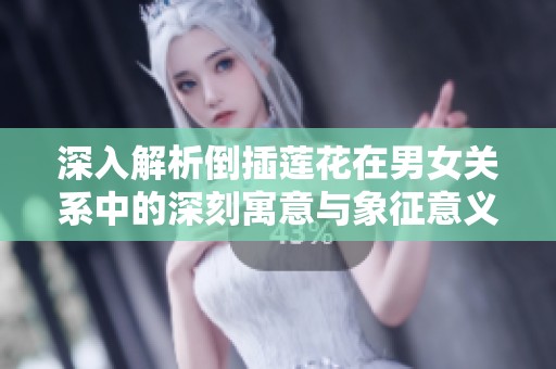 深入解析倒插莲花在男女关系中的深刻寓意与象征意义