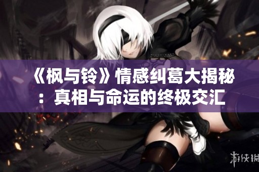 《枫与铃》情感纠葛大揭秘：真相与命运的终极交汇