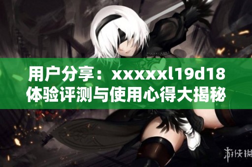 用户分享：xxxxxl19d18体验评测与使用心得大揭秘