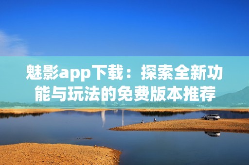 魅影app下载：探索全新功能与玩法的免费版本推荐