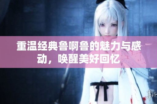 重温经典鲁啊鲁的魅力与感动，唤醒美好回忆
