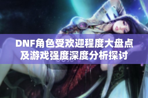 DNF角色受欢迎程度大盘点及游戏强度深度分析探讨